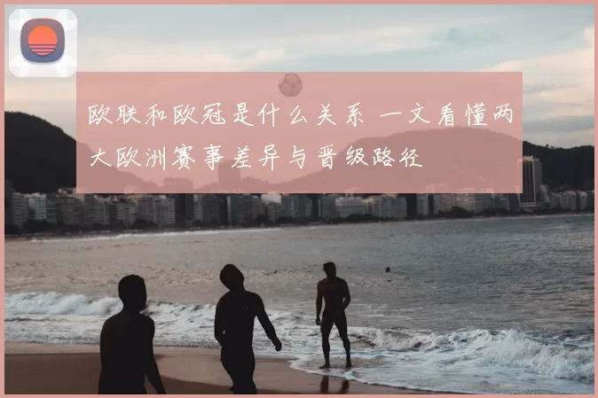 欧联和欧冠是什么关系 一文看懂两大欧洲赛事差异与晋级路径
