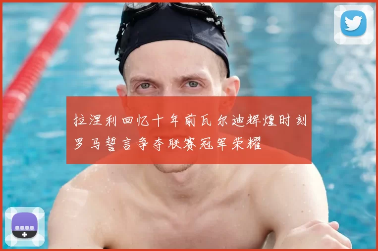 拉涅利回忆十年前瓦尔迪辉煌时刻罗马誓言争夺联赛冠军荣耀