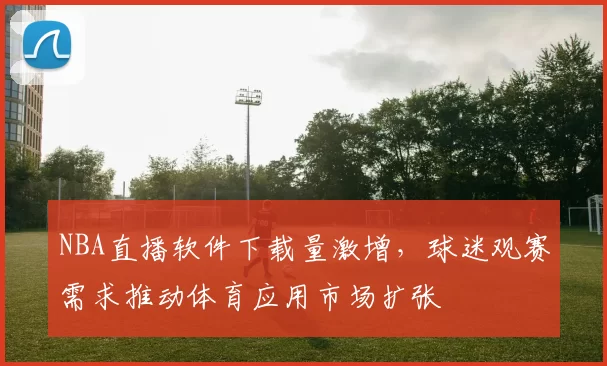 NBA直播软件下载量激增，球迷观赛需求推动体育应用市场扩张