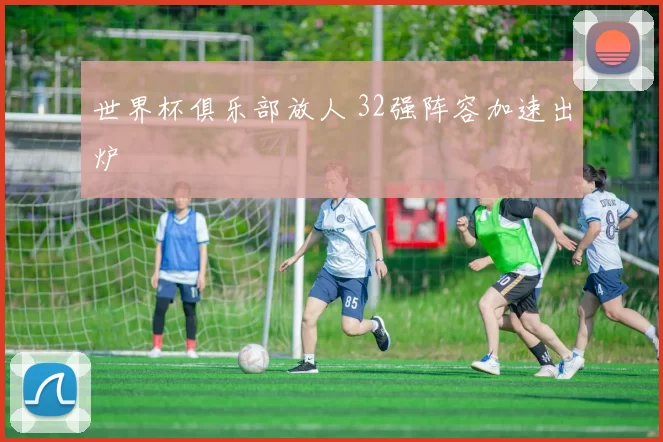 世界杯俱乐部放人 32强阵容加速出炉