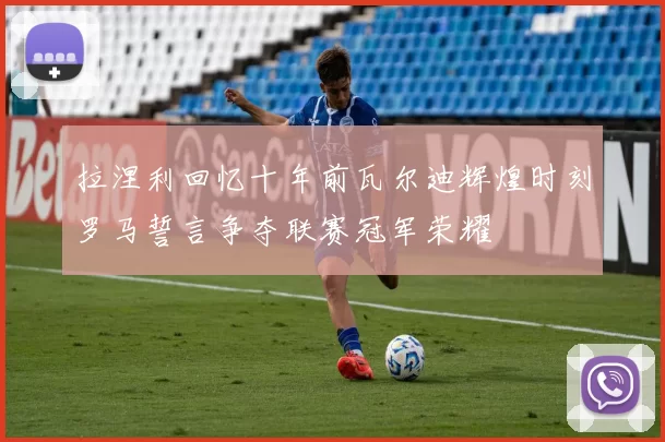 拉涅利回忆十年前瓦尔迪辉煌时刻罗马誓言争夺联赛冠军荣耀