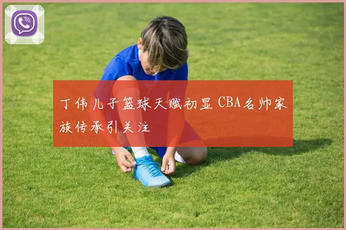 丁伟儿子篮球天赋初显 CBA名帅家族传承引关注