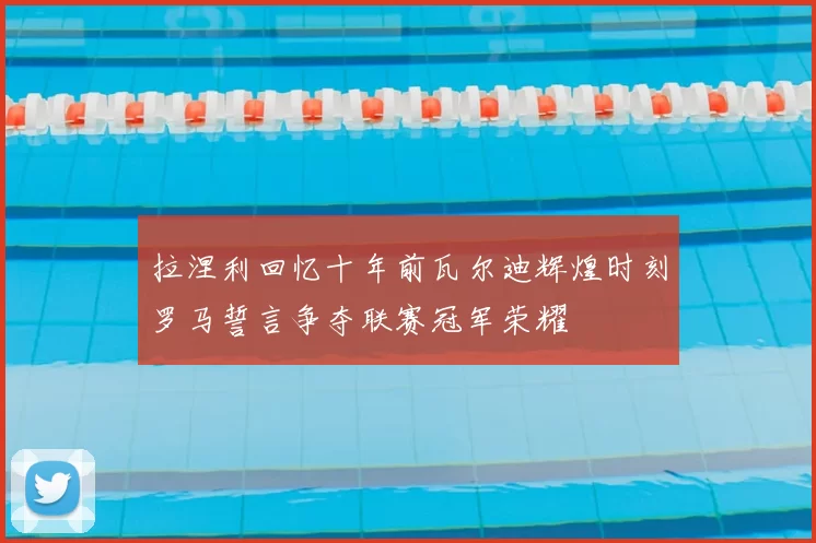 拉涅利回忆十年前瓦尔迪辉煌时刻罗马誓言争夺联赛冠军荣耀