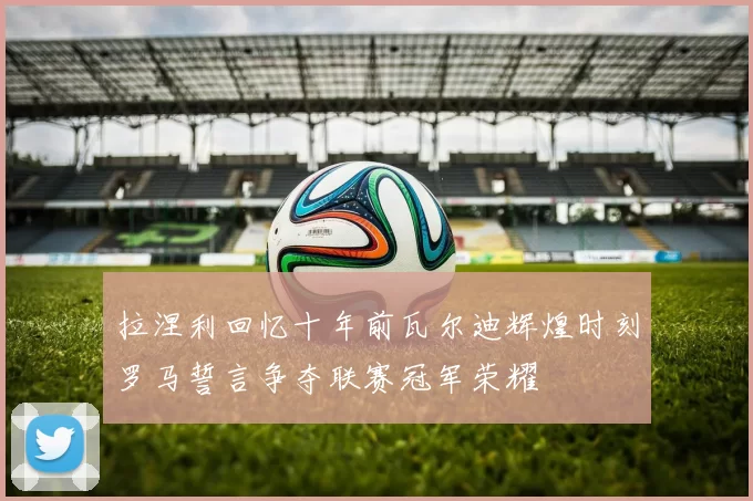 拉涅利回忆十年前瓦尔迪辉煌时刻罗马誓言争夺联赛冠军荣耀