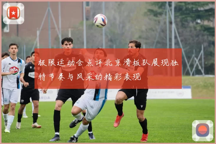 极限运动会点评北京滑板队展现独特节奏与风采的精彩表现