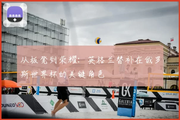 从板凳到荣耀：英格兰替补在俄罗斯世界杯的关键角色