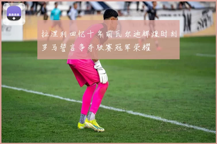 拉涅利回忆十年前瓦尔迪辉煌时刻罗马誓言争夺联赛冠军荣耀