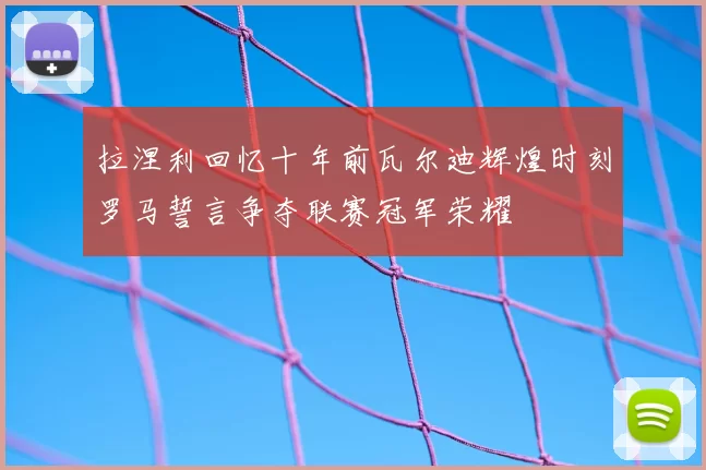 拉涅利回忆十年前瓦尔迪辉煌时刻罗马誓言争夺联赛冠军荣耀