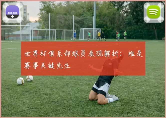 世界杯俱乐部球员表现解析：谁是赛事关键先生