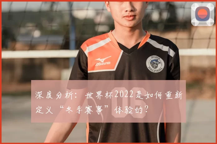 深度分析：世界杯2022是如何重新定义“冬季赛事”体验的？