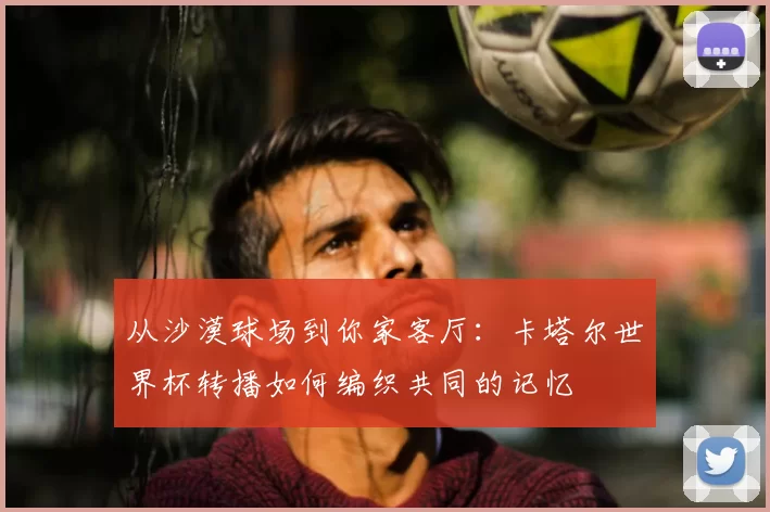 从沙漠球场到你家客厅：卡塔尔世界杯转播如何编织共同的记忆