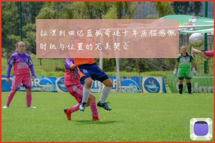 拉涅利回忆蓝狐奇迹十年历程感慨时机与位置的完美契合