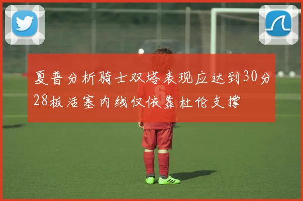 夏普分析骑士双塔表现应达到30分28板活塞内线仅依靠杜伦支撑