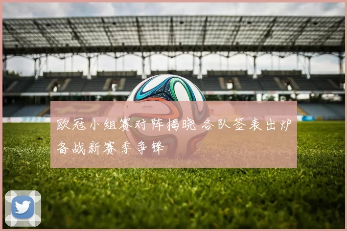 欧冠小组赛对阵揭晓 各队签表出炉备战新赛季争锋