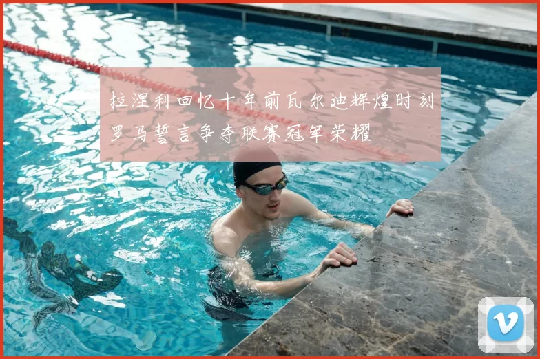 拉涅利回忆十年前瓦尔迪辉煌时刻罗马誓言争夺联赛冠军荣耀