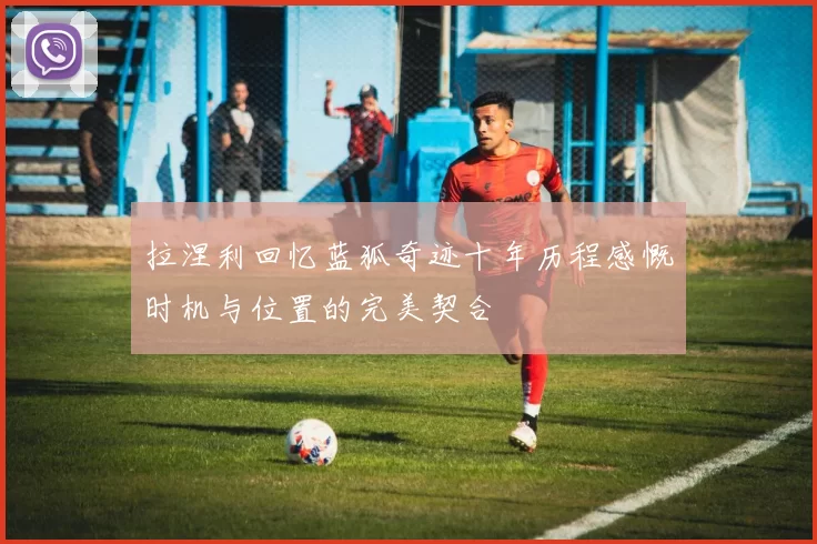 拉涅利回忆蓝狐奇迹十年历程感慨时机与位置的完美契合