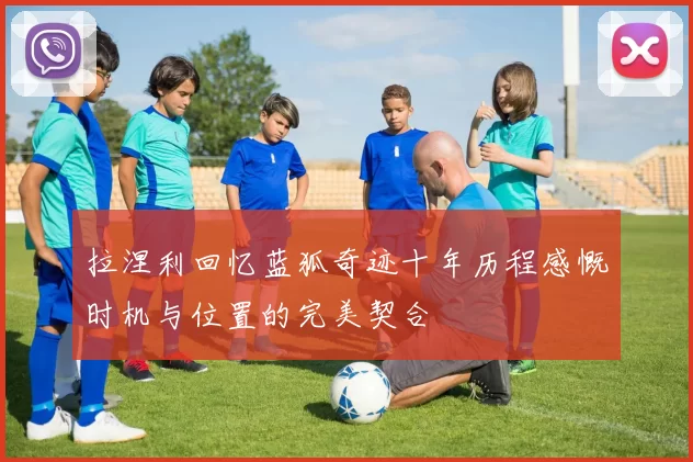 拉涅利回忆蓝狐奇迹十年历程感慨时机与位置的完美契合