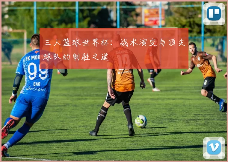 三人篮球世界杯：战术演变与顶尖球队的制胜之道