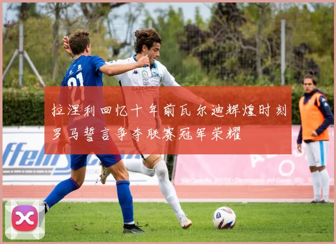 拉涅利回忆十年前瓦尔迪辉煌时刻罗马誓言争夺联赛冠军荣耀