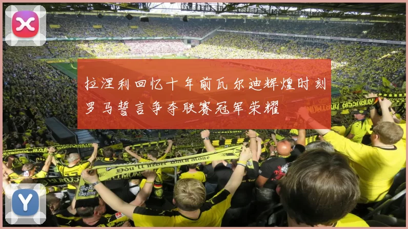 拉涅利回忆十年前瓦尔迪辉煌时刻罗马誓言争夺联赛冠军荣耀