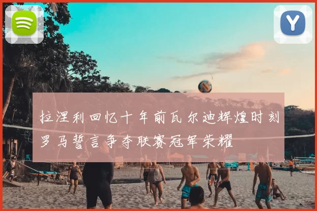拉涅利回忆十年前瓦尔迪辉煌时刻罗马誓言争夺联赛冠军荣耀