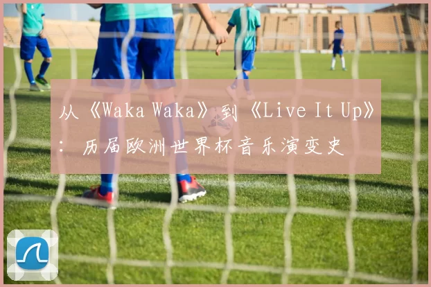 从《Waka Waka》到《Live It Up》：历届欧洲世界杯音乐演变史