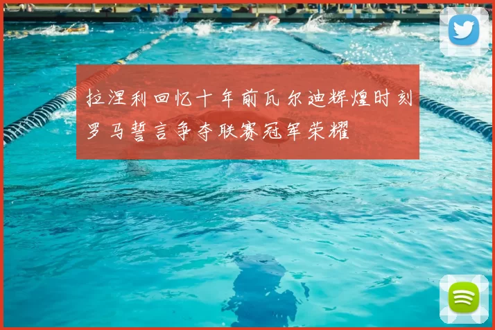 拉涅利回忆十年前瓦尔迪辉煌时刻罗马誓言争夺联赛冠军荣耀