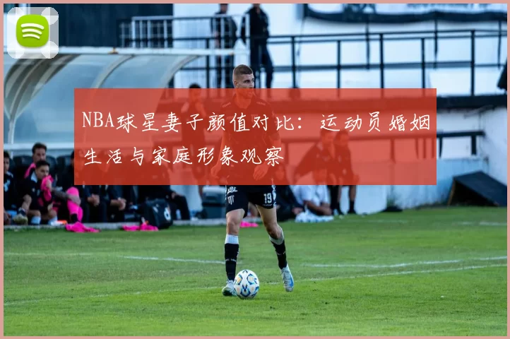 NBA球星妻子颜值对比：运动员婚姻生活与家庭形象观察