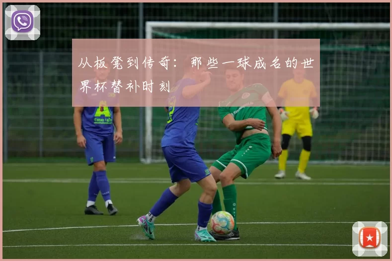 从板凳到传奇：那些一球成名的世界杯替补时刻