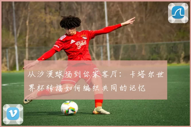 从沙漠球场到你家客厅：卡塔尔世界杯转播如何编织共同的记忆
