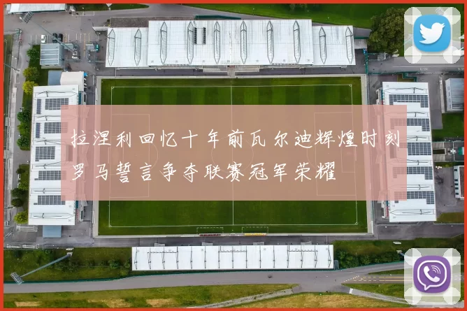 拉涅利回忆十年前瓦尔迪辉煌时刻罗马誓言争夺联赛冠军荣耀