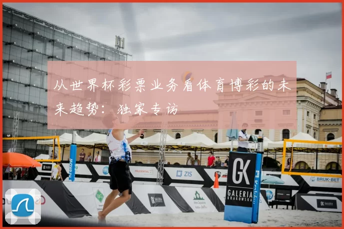 从世界杯彩票业务看体育博彩的未来趋势：独家专访