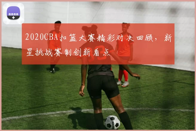 2020CBA扣篮大赛精彩对决回顾，新星挑战赛制创新看点
