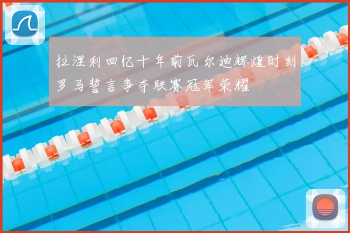 拉涅利回忆十年前瓦尔迪辉煌时刻罗马誓言争夺联赛冠军荣耀