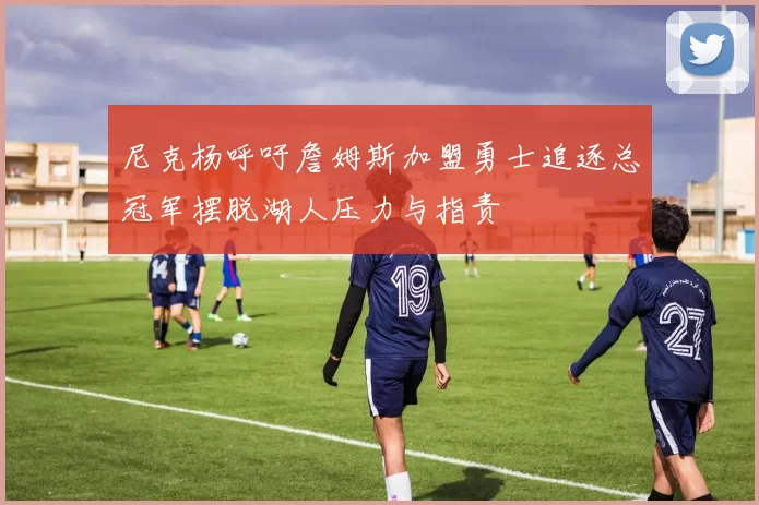 尼克杨呼吁詹姆斯加盟勇士追逐总冠军摆脱湖人压力与指责