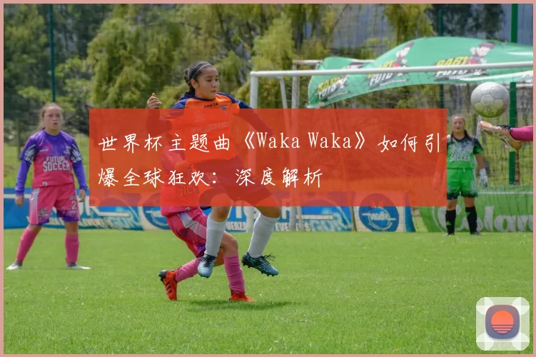世界杯主题曲《Waka Waka》如何引爆全球狂欢:深度解析
