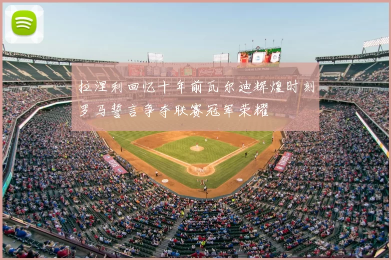 拉涅利回忆十年前瓦尔迪辉煌时刻罗马誓言争夺联赛冠军荣耀