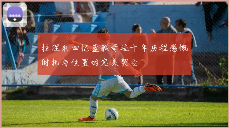 拉涅利回忆蓝狐奇迹十年历程感慨时机与位置的完美契合