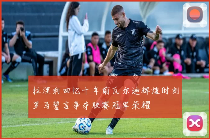 拉涅利回忆十年前瓦尔迪辉煌时刻罗马誓言争夺联赛冠军荣耀