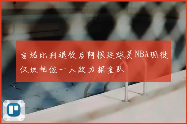 吉诺比利退役后阿根廷球员NBA现役仅坎帕佐一人效力掘金队