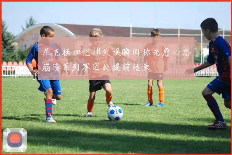 尼克杨回忆JR失误瞬间称老詹心态崩溃系列赛因此提前结束
