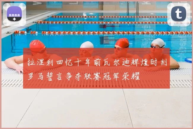拉涅利回忆十年前瓦尔迪辉煌时刻罗马誓言争夺联赛冠军荣耀