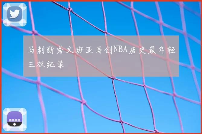 马刺新秀文班亚马创NBA历史最年轻三双纪录