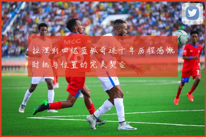 拉涅利回忆蓝狐奇迹十年历程感慨时机与位置的完美契合