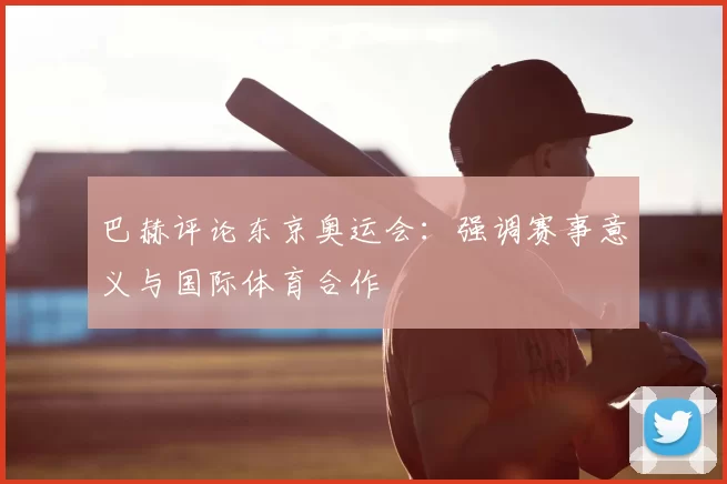 巴赫评论东京奥运会：强调赛事意义与国际体育合作