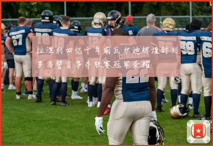 拉涅利回忆十年前瓦尔迪辉煌时刻罗马誓言争夺联赛冠军荣耀
