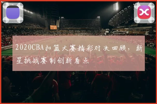 2020CBA扣篮大赛精彩对决回顾，新星挑战赛制创新看点