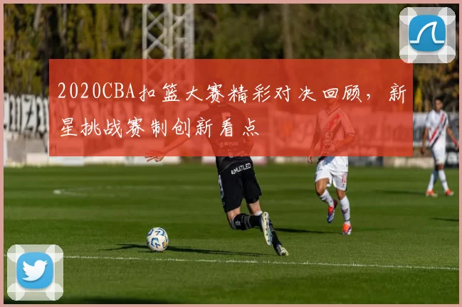 2020CBA扣篮大赛精彩对决回顾，新星挑战赛制创新看点