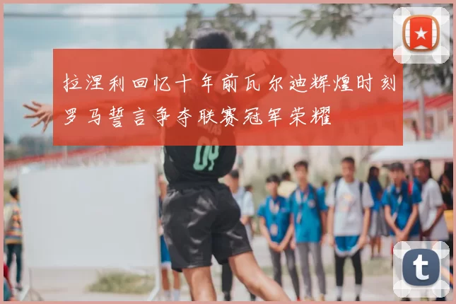 拉涅利回忆十年前瓦尔迪辉煌时刻罗马誓言争夺联赛冠军荣耀