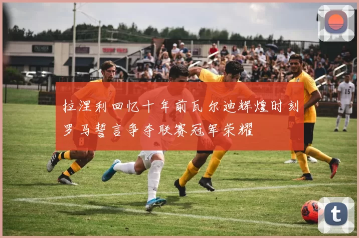 拉涅利回忆十年前瓦尔迪辉煌时刻罗马誓言争夺联赛冠军荣耀